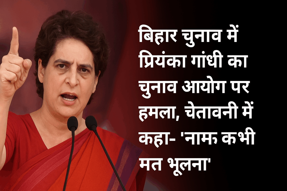 बिहार चुनाव में प्रियंका गांधी का चुनाव आयोग पर हमला, चेतावनी में कहा– “नाम कभी मत भूलना”